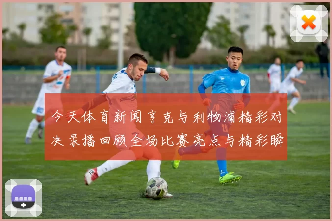 今天体育新闻亨克与利物浦精彩对决录播回顾全场比赛亮点与精彩瞬间分析