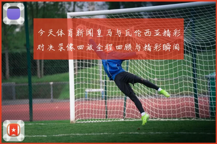 今天体育新闻皇马与瓦伦西亚精彩对决录像回放全程回顾与精彩瞬间解析