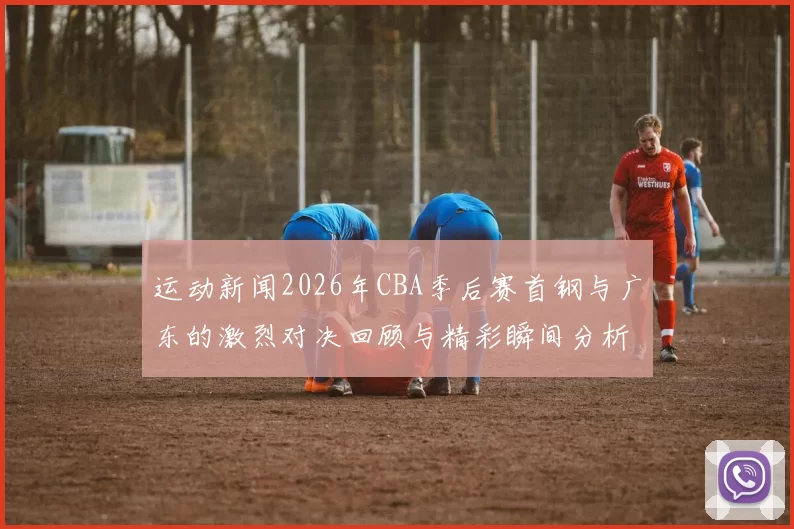 运动新闻2026年CBA季后赛首钢与广东的激烈对决回顾与精彩瞬间分析