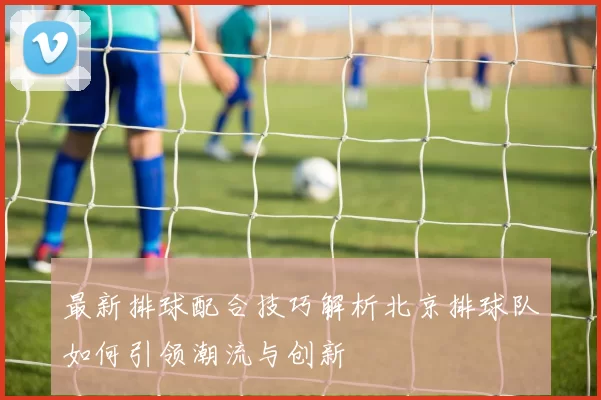 最新排球配合技巧解析北京排球队如何引领潮流与创新