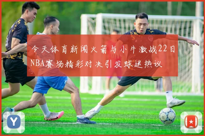 今天体育新闻火箭与小牛激战22日NBA赛场精彩对决引发球迷热议