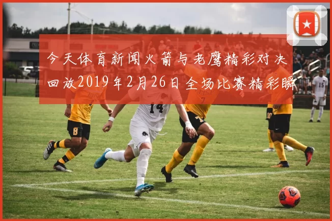 今天体育新闻火箭与老鹰精彩对决回放2019年2月26日全场比赛精彩瞬间解析